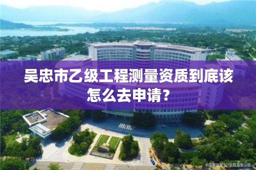 吴忠市乙级工程测量资质到底该怎么去申请？
