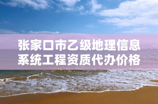 张家口市乙级地理信息系统工程资质代办价格是多少钱呢?