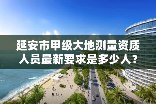延安市甲级大地测量资质人员最新要求是多少人?