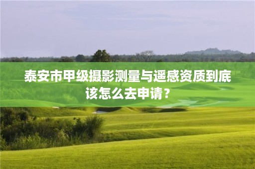 泰安市甲级摄影测量与遥感资质到底该怎么去申请?