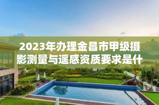 2023年办理金昌市甲级摄影测量与遥感资质要求是什么?