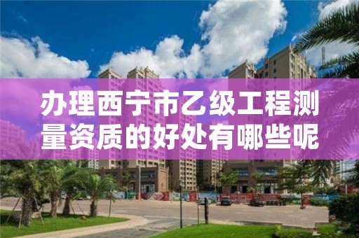 办理西宁市乙级工程测量资质的好处有哪些呢?