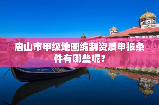 唐山市甲级地图编制资质申报条件有哪些呢?