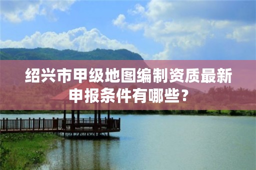 绍兴市甲级地图编制资质最新申报条件有哪些？