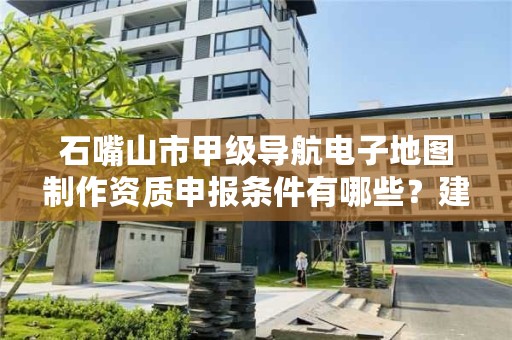 石嘴山市甲级导航电子地图制作资质申报条件有哪些？建议收藏！