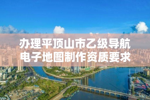 办理平顶山市乙级导航电子地图制作资质要求是什么呢?