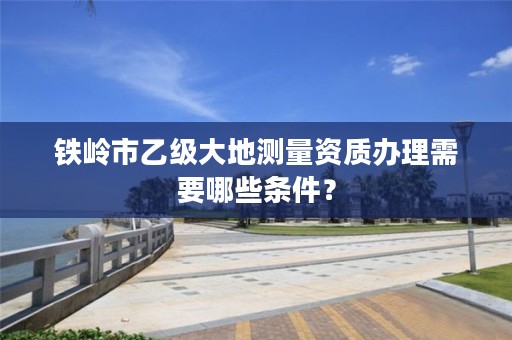 铁岭市乙级大地测量资质办理需要哪些条件?