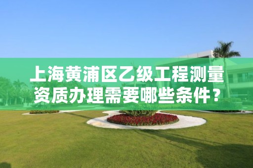 上海黄浦区乙级工程测量资质办理需要哪些条件?