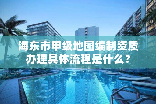 海东市甲级地图编制资质办理具体流程是什么?
