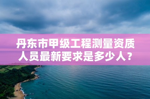 丹东市甲级工程测量资质人员最新要求是多少人?