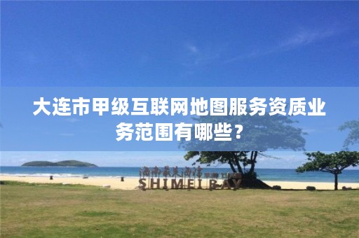 大连市甲级互联网地图服务资质业务范围有哪些?