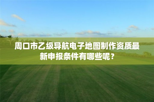 周口市乙级导航电子地图制作资质最新申报条件有哪些呢?