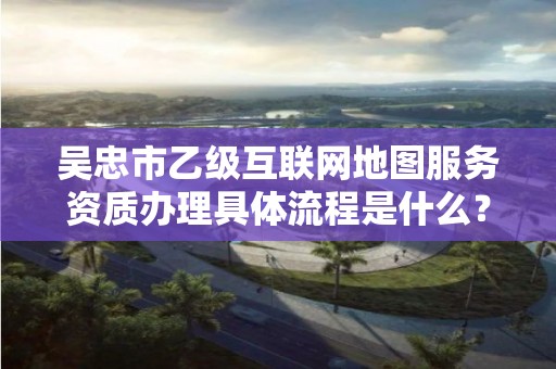吴忠市乙级互联网地图服务资质办理具体流程是什么？