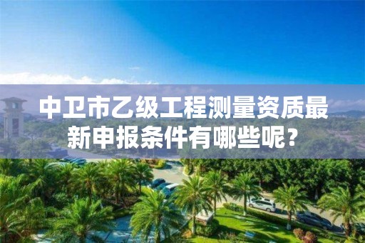 中卫市乙级工程测量资质最新申报条件有哪些呢？