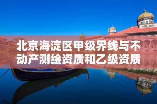 北京海淀区甲级界线与不动产测绘资质和乙级资质的区别是什么?