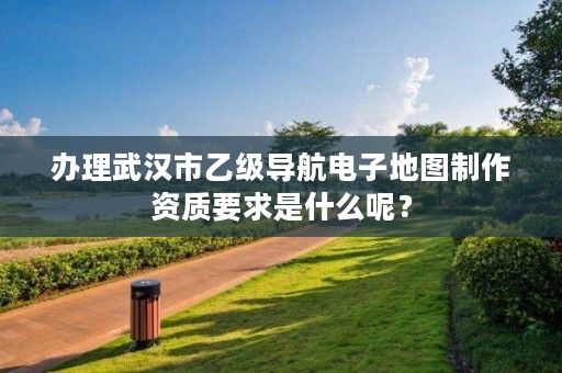 办理武汉市乙级导航电子地图制作资质要求是什么呢?
