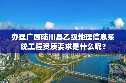 办理广西陆川县乙级地理信息系统工程资质要求是什么呢?