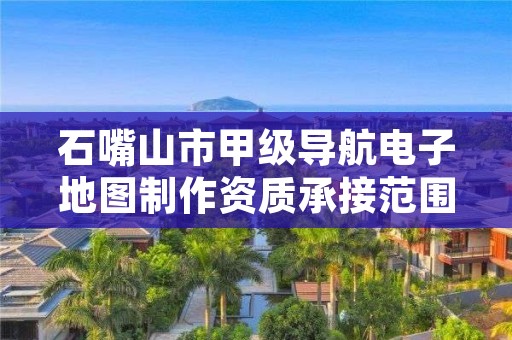 石嘴山市甲级导航电子地图制作资质承接范围是什么?看完你就知道了
