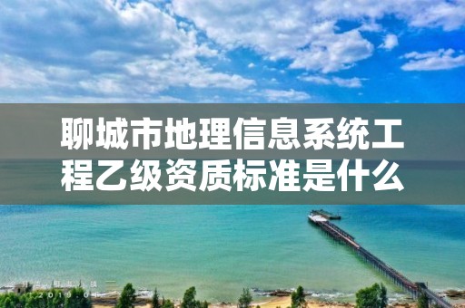 聊城市地理信息系统工程乙级资质标准是什么(你了解过吗)