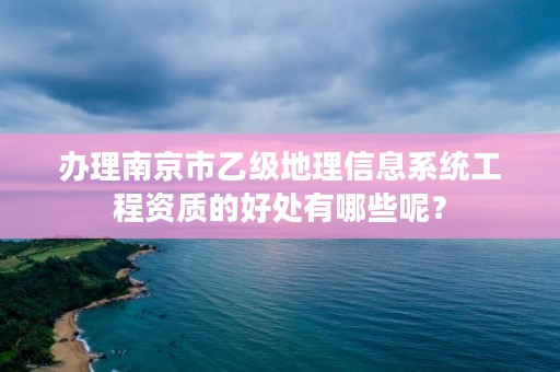 办理南京市乙级地理信息系统工程资质的好处有哪些呢?