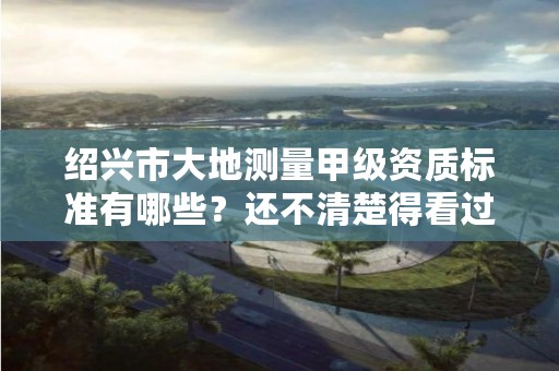 绍兴市大地测量甲级资质标准有哪些？还不清楚得看过来