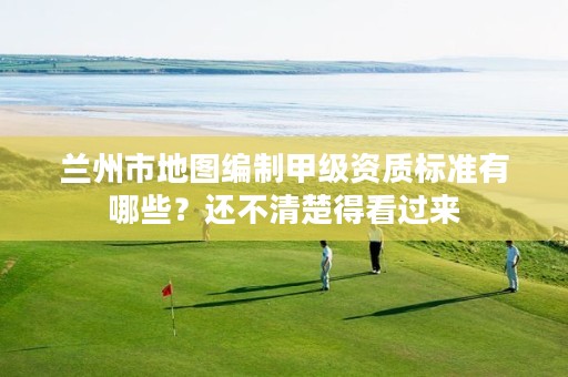 兰州市地图编制甲级资质标准有哪些?还不清楚得看过来