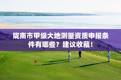 陇南市甲级大地测量资质申报条件有哪些?建议收藏!