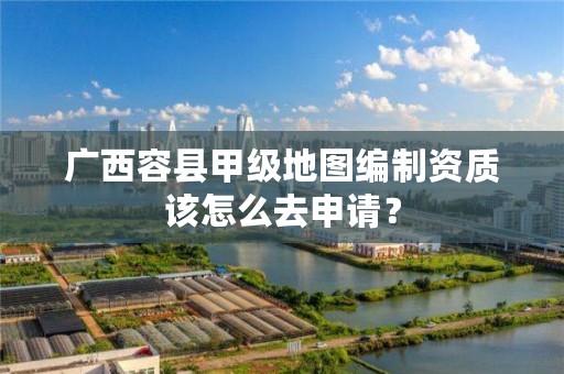 广西容县甲级地图编制资质该怎么去申请?