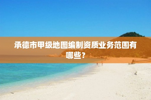 承德市甲级地图编制资质业务范围有哪些?