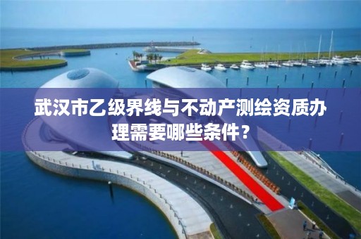 武汉市乙级界线与不动产测绘资质办理需要哪些条件?