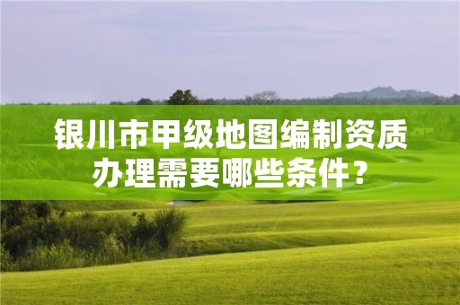 银川市甲级地图编制资质办理需要哪些条件？