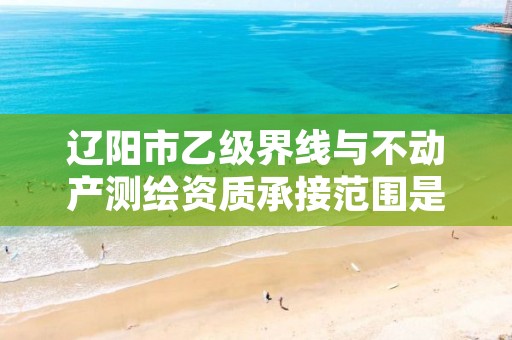 辽阳市乙级界线与不动产测绘资质承接范围是有哪些呢?