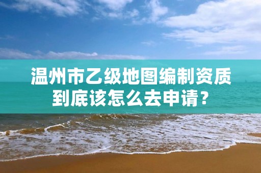 温州市乙级地图编制资质到底该怎么去申请？