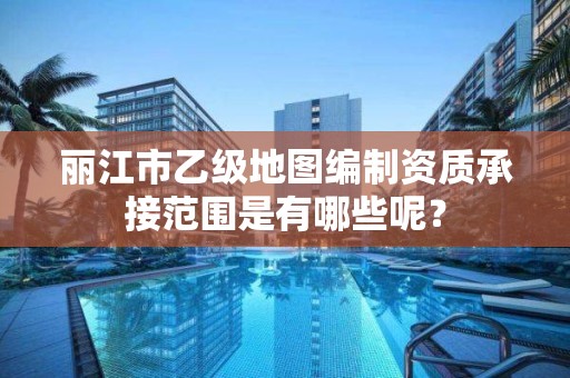 丽江市乙级地图编制资质承接范围是有哪些呢?