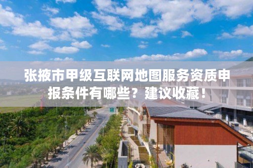 张掖市甲级互联网地图服务资质申报条件有哪些?建议收藏!