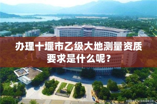 办理十堰市乙级大地测量资质要求是什么呢?