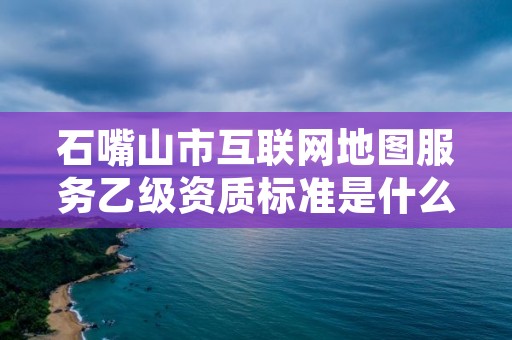石嘴山市互联网地图服务乙级资质标准是什么（你了解过吗）