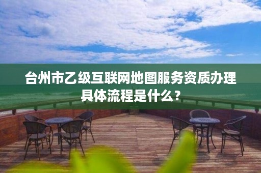 台州市乙级互联网地图服务资质办理具体流程是什么？