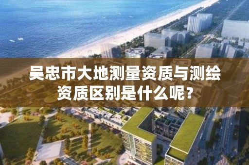 吴忠市大地测量资质与测绘资质区别是什么呢？