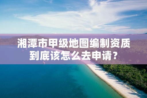 湘潭市甲级地图编制资质到底该怎么去申请?