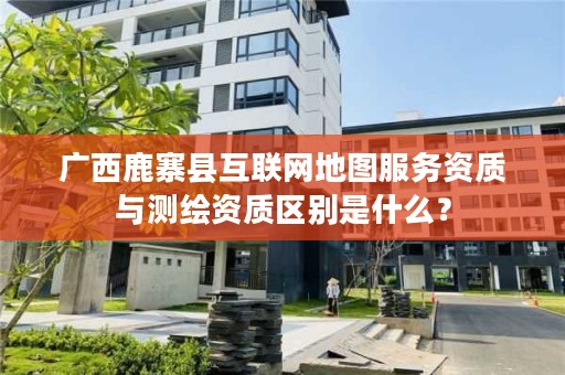 广西鹿寨县互联网地图服务资质与测绘资质区别是什么?