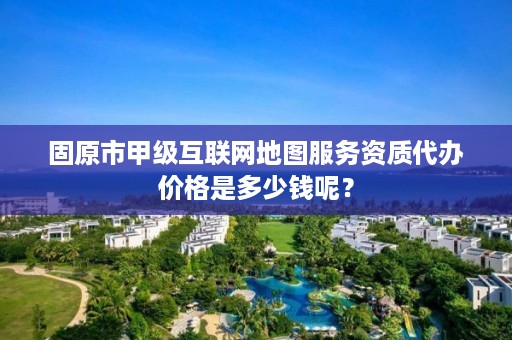 固原市甲级互联网地图服务资质代办价格是多少钱呢？