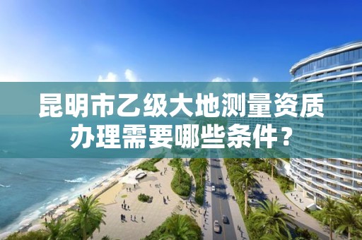 昆明市乙级大地测量资质办理需要哪些条件?
