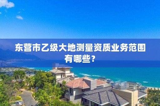 东营市乙级大地测量资质业务范围有哪些?