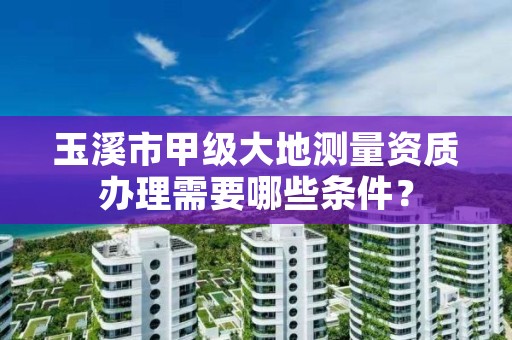 玉溪市甲级大地测量资质办理需要哪些条件?