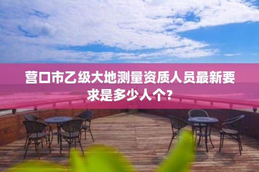 营口市乙级大地测量资质人员最新要求是多少人个?