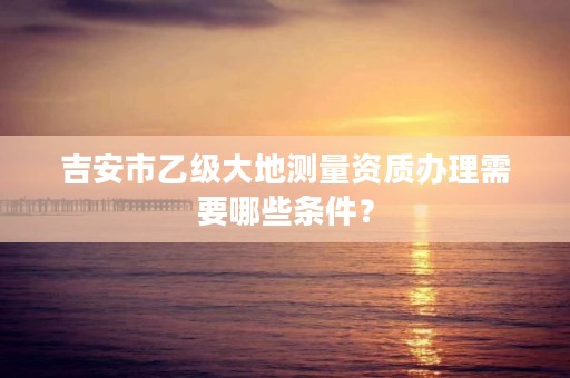 吉安市乙级大地测量资质办理需要哪些条件?