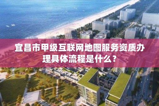 宜昌市甲级互联网地图服务资质办理具体流程是什么?