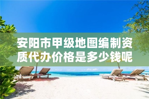 安阳市甲级地图编制资质代办价格是多少钱呢?