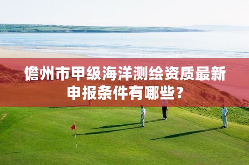 儋州市甲级海洋测绘资质最新申报条件有哪些?